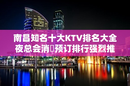 南昌知名十大KTV排名大全夜总会消費预订排行强烈推荐