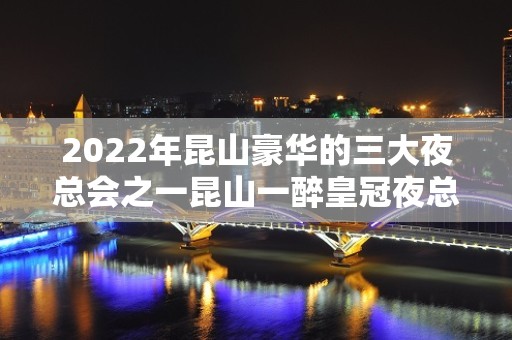 2022年昆山豪华的三大夜总会之一昆山一醉皇冠夜总会