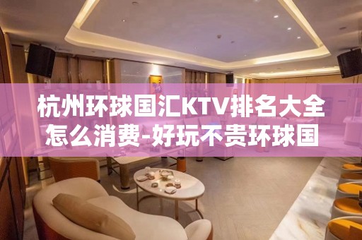 杭州环球国汇KTV排名大全怎么消费-好玩不贵环球国汇KTV。