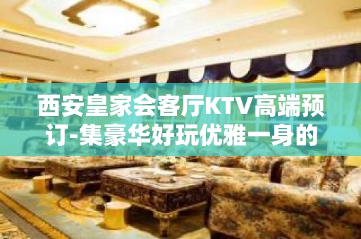 西安皇家会客厅KTV高端预订-集豪华好玩优雅一身的夜总会不容错过