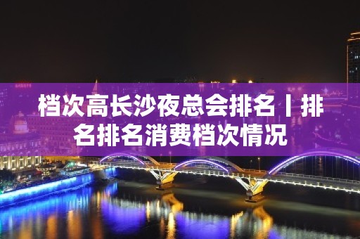 档次高长沙夜总会排名丨排名排名消费档次情况