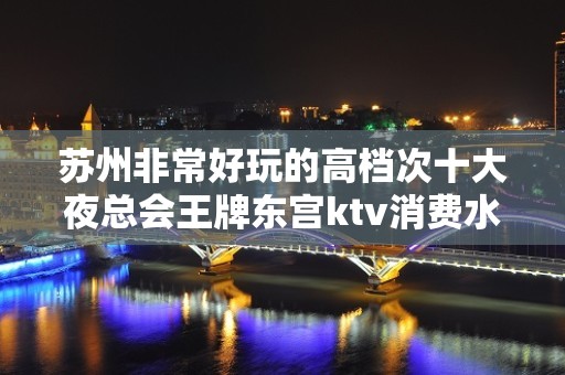 苏州非常好玩的高档次十大夜总会王牌东宫ktv消费水平大全介绍一览