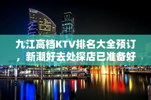 九江高档KTV排名大全预订，新潮好去处探店已准备好就等你来