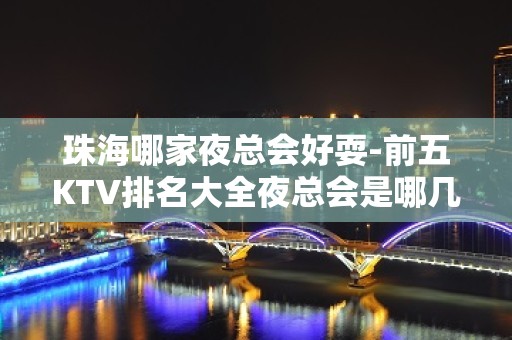 珠海哪家夜总会好耍-前五KTV排名大全夜总会是哪几家