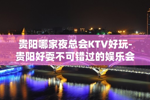 贵阳哪家夜总会KTV好玩-贵阳好耍不可错过的娱乐会所