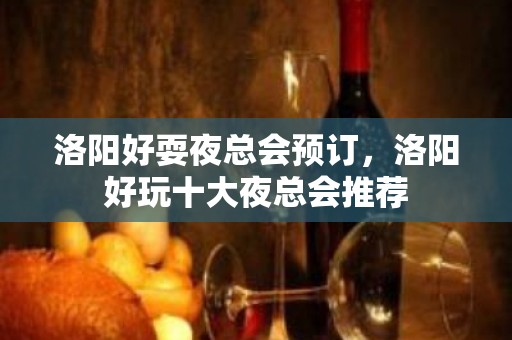 洛阳好耍夜总会预订，洛阳好玩十大夜总会推荐