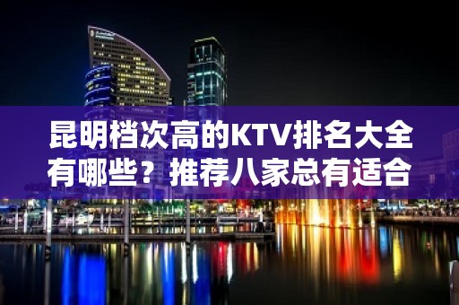 昆明档次高的KTV排名大全有哪些？推荐八家总有适合你的