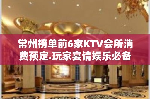 常州榜单前6家KTV会所消费预定.玩家宴请娱乐必备攻略