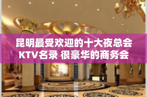 昆明最受欢迎的十大夜总会KTV名录 很豪华的商务会所排名一览