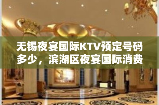 无锡夜宴国际KTV预定号码多少，滨湖区夜宴国际消费标准？