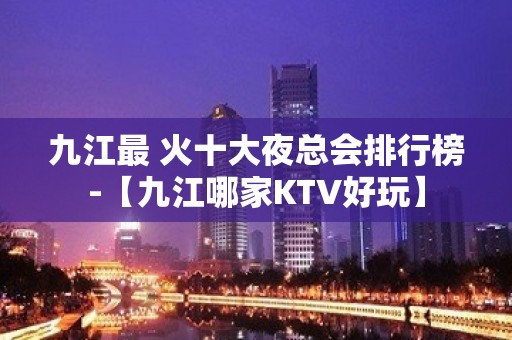 九江最 火十大夜总会排行榜-【九江哪家KTV好玩】