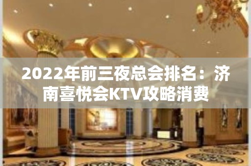 2022年前三夜总会排名：济南喜悦会KTV攻略消费