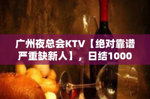 广州夜总会KTV【绝对靠谱严重缺新人】，日结1000-2000