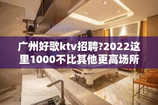 广州好歌ktv招聘?2022这里1000不比其他更高场所赚的少，