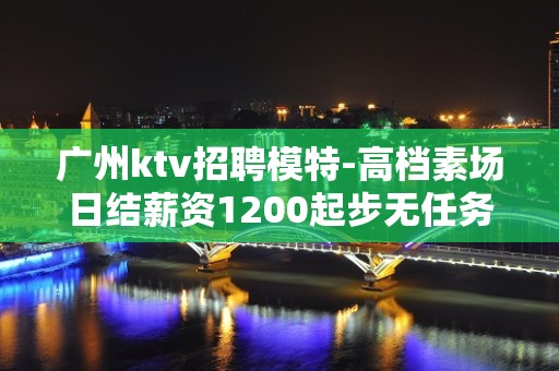 广州ktv招聘模特-高档素场日结薪资1200起步无任务