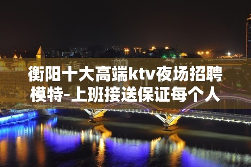 衡阳十大高端ktv夜场招聘模特-上班接送保证每个人的安全