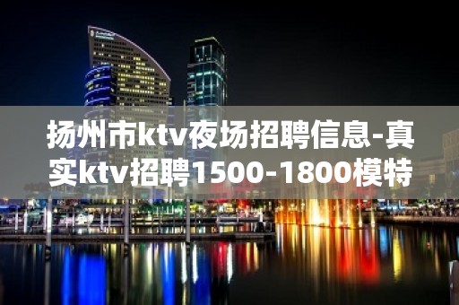 扬州市ktv夜场招聘信息-真实ktv招聘1500-1800模特