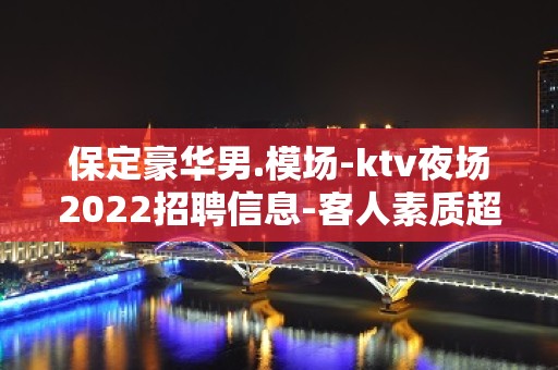 保定豪华男.模场-ktv夜场2022招聘信息-客人素质超好