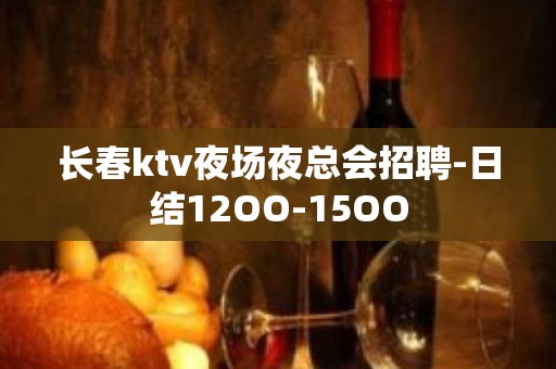 长春ktv夜场夜总会招聘-日结12OO-15OO