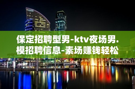 保定招聘型男-ktv夜场男.模招聘信息-素场赚钱轻松