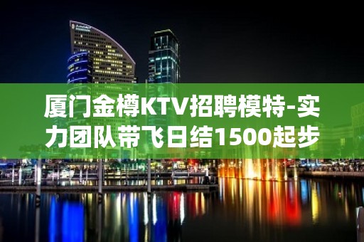 厦门金樽KTV招聘模特-实力团队带飞日结1500起步