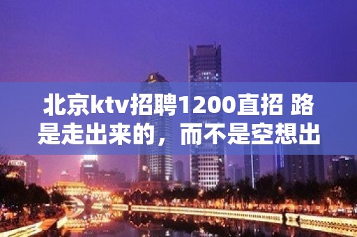 北京ktv招聘1200直招 路是走出来的，而不是空想出来的