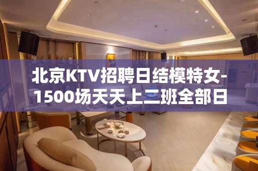 北京KTV招聘日结模特女-1500场天天上二班全部日结不押工资