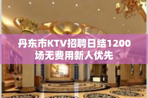 丹东市KTV招聘日结1200场无费用新人优先