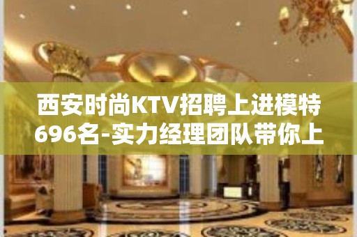 西安时尚KTV招聘上进模特696名-实力经理团队带你上岸