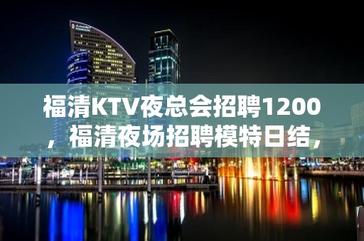 福清KTV夜总会招聘1200，福清夜场招聘模特日结，欢迎咨询