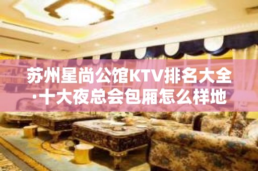 苏州星尚公馆KTV排名大全·十大夜总会包厢怎么样地址在哪里