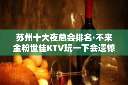 苏州十大夜总会排名·不来金粉世佳KTV玩一下会遗憾