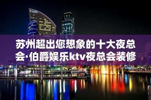 苏州超出您想象的十大夜总会·伯爵娱乐ktv夜总会装修豪华优雅