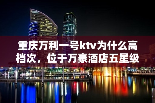 重庆万利一号ktv为什么高档次，位于万豪酒店五星级一房难求