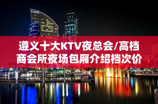 遵义十大KTV夜总会/高档商会所夜场包厢介绍档次价格消费一览