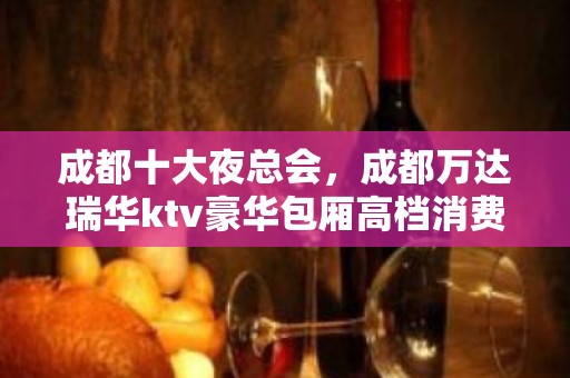 成都十大夜总会，成都万达瑞华ktv豪华包厢高档消费如何？