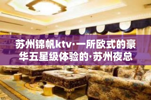 苏州锦帆ktv·一所欧式的豪华五星级体验的·苏州夜总会