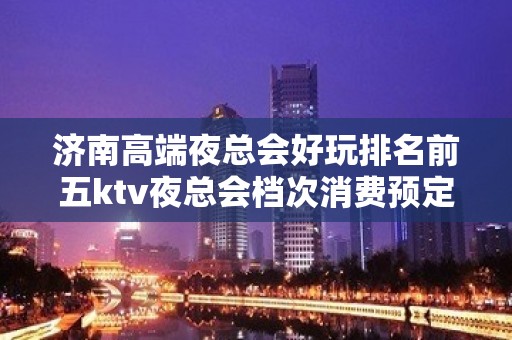 济南高端夜总会好玩排名前五ktv夜总会档次消费预定