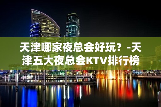 天津哪家夜总会好玩？-天津五大夜总会KTV排行榜