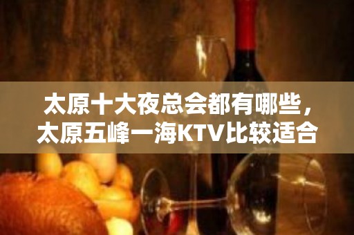 太原十大夜总会都有哪些，太原五峰一海KTV比较适合商务接待