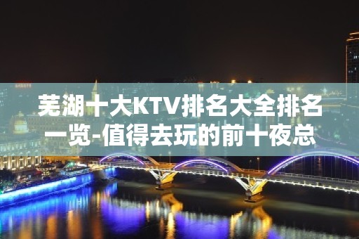 芜湖十大KTV排名大全排名一览-值得去玩的前十夜总会