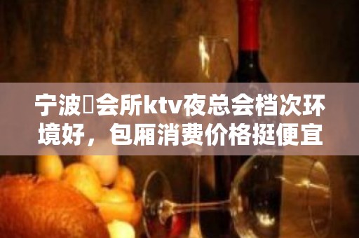 宁波璟会所ktv夜总会档次环境好，包厢消费价格挺便宜