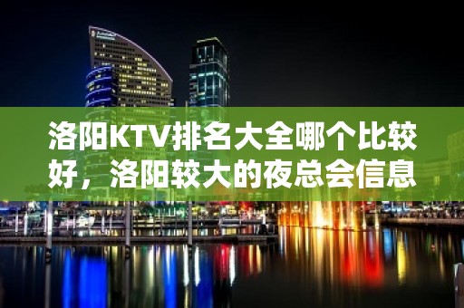 洛阳KTV排名大全哪个比较好，洛阳较大的夜总会信息