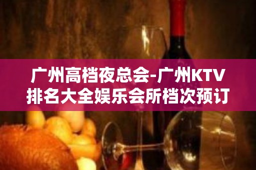 广州高档夜总会-广州KTV排名大全娱乐会所档次预订一览