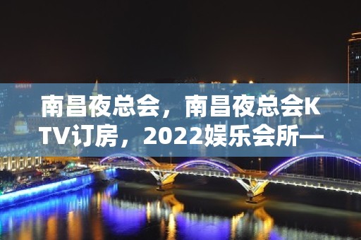 南昌夜总会，南昌夜总会KTV订房，2022娱乐会所—强烈推荐