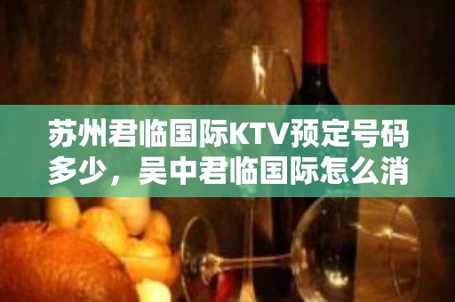 苏州君临国际KTV预定号码多少，吴中君临国际怎么消费？