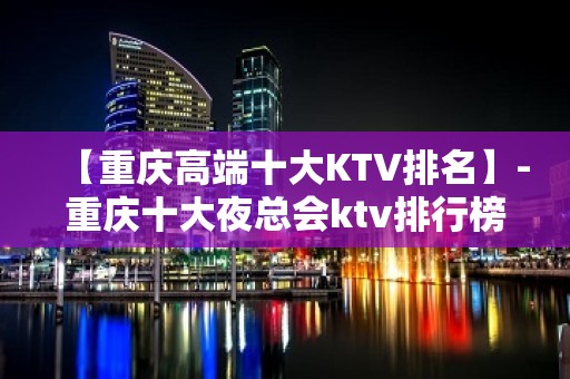 【重庆高端十大KTV排名】-重庆十大夜总会ktv排行榜