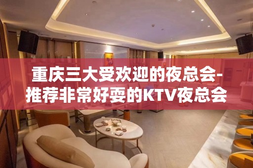 重庆三大受欢迎的夜总会-推荐非常好耍的KTV夜总会