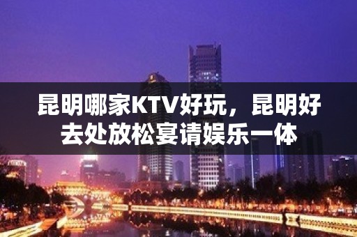 昆明哪家KTV好玩，昆明好去处放松宴请娱乐一体