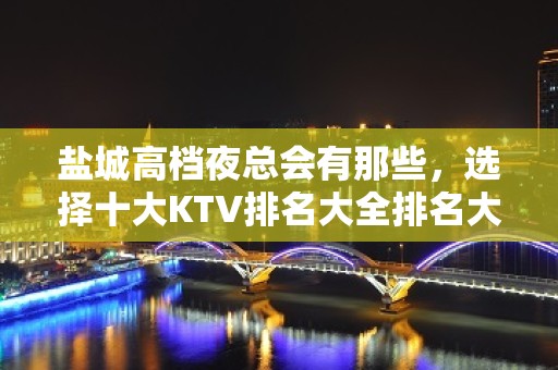 盐城高档夜总会有那些，选择十大KTV排名大全排名大全一览